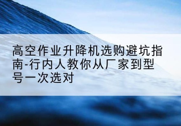建安升降平台厂家-高空作业升降机选购避坑指南-行内人教你从厂家到型号一次选对