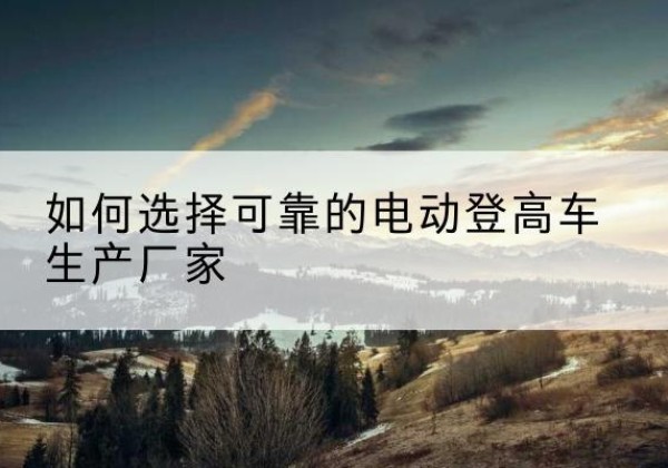 建安电动登高车厂家-如何选择可靠的电动登高车生产厂家