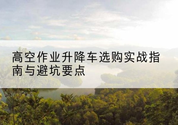 建安升降车怎么选-高空作业升降车选购实战指南与避坑要点