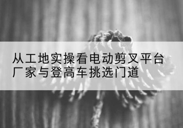 建安电动剪叉升降平台厂家-从工地实操看电动剪叉平台厂家与登高车挑选门道